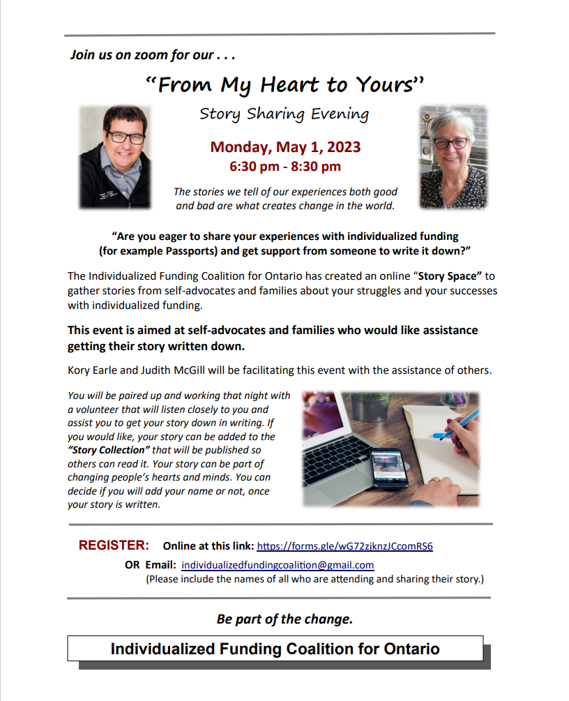 Join us on zoom for our . . .  “From My Heart to Yours”  Story Sharing Evening  Monday, May 1, 2023  6:30 pm - 8:30 pm The stories we tell of our experiences both good  and bad are what creates change in the world. “Are you eager to share your experiences with individualized funding  (for example Passports) and get support from someone to write it down?” The Individualized Funding Coalition for Ontario has created an online “Story Space” to  gather stories from self-advocates and families about your struggles and your successes  with individualized funding.  This event is aimed at self-advocates and families who would like assistance  getting their story written down. Kory Earle and Judith McGill will be facilitating this event with the assistance of others. You will be paired up and working that night with  a volunteer that will listen closely to you and  assist you to get your story down in writing. If  you would like, your story can be added to the  “Story Collection” that will be published so  others can read it. Your story can be part of  changing people’s hearts and minds. You can  decide if you will add your name or not, once  your story is written. To register, email  individualizedfundingcoalition@gmail.com   (Please include the names of all who are attending and sharing their story.
